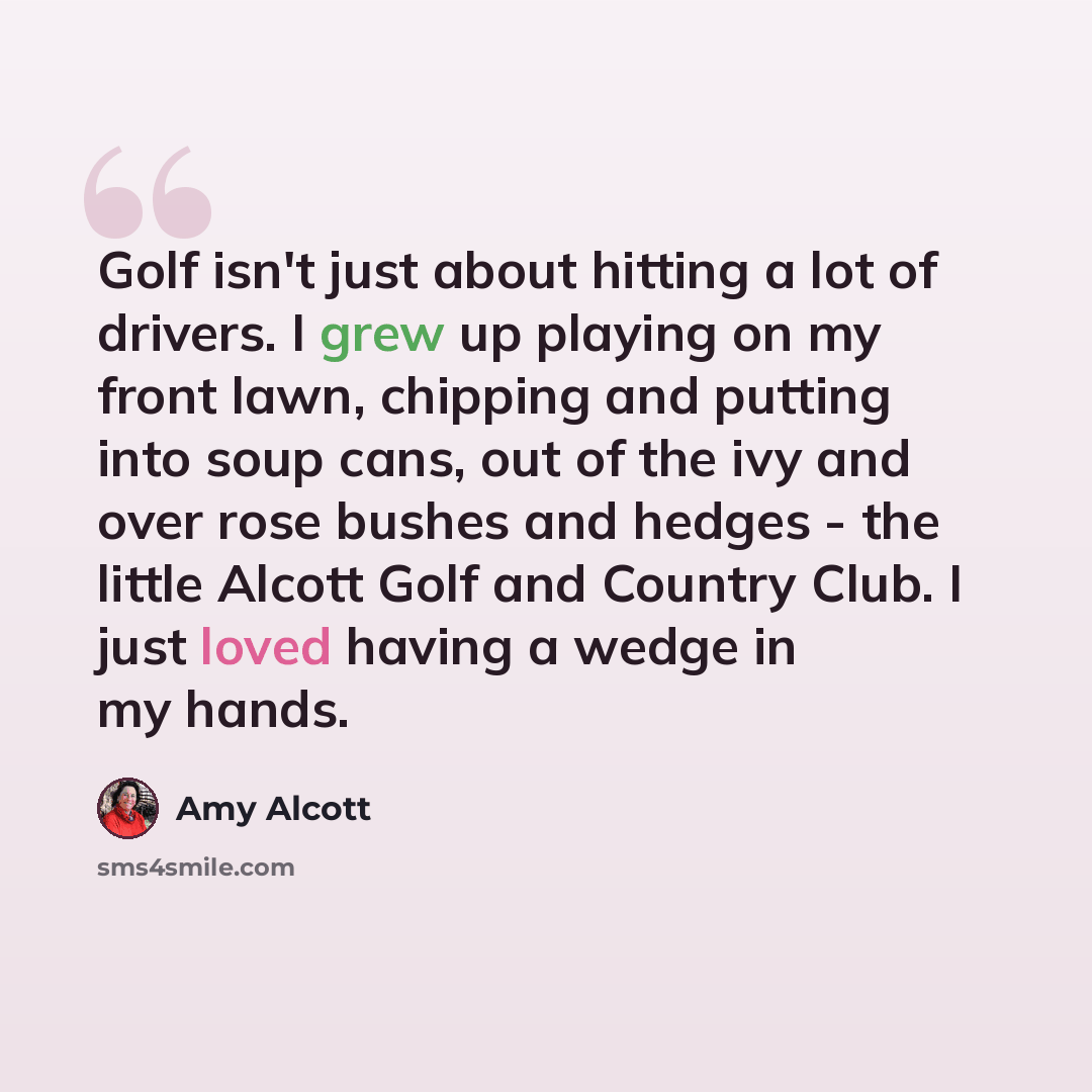 “Golf isn't just about hitting a lot of drivers. I grew up playing on my front lawn, chipping and putting into soup cans, out of the ivy and over rose bushes and hedges - the little Alcott Golf and Country Club. I just loved having a wedge in my hands.” quote by Amy Alcott