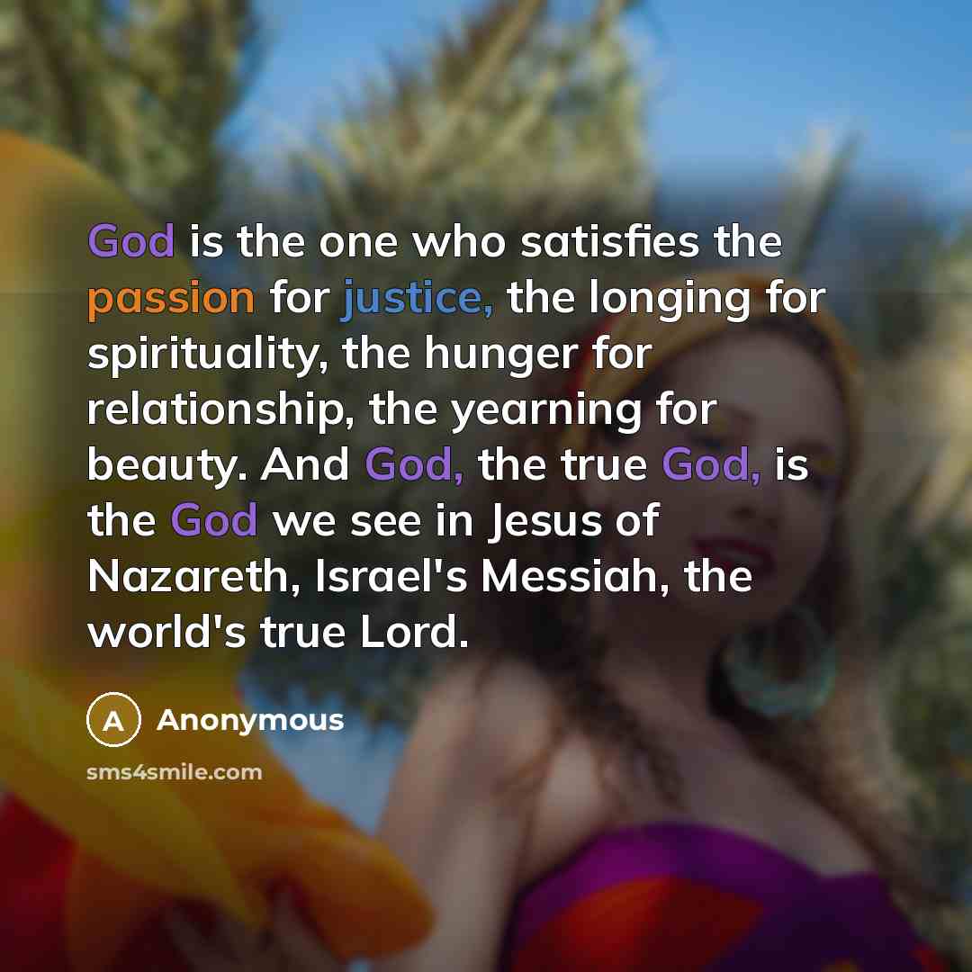 “God is the one who satisfies the passion for justice, the longing for spirituality, the hunger for relationship, the yearning for beauty. And God, the true God, is the God we see in Jesus of Nazareth, Israel's Messiah, the world's true Lord.” quote by Anonymous