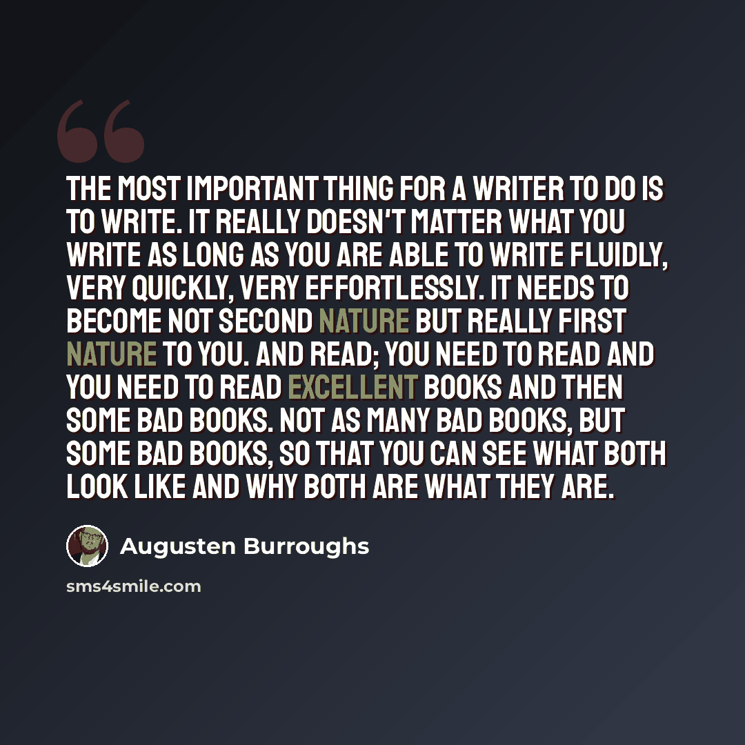 “The most important thing for a writer to do is to write. It really doesn't matter what you write as long as you are able to write fluidly, very quickly, very effortlessly. It needs to become not second nature but really first nature to you. And read; you need to read and you need to read excellent…” quote by Augusten Burroughs
