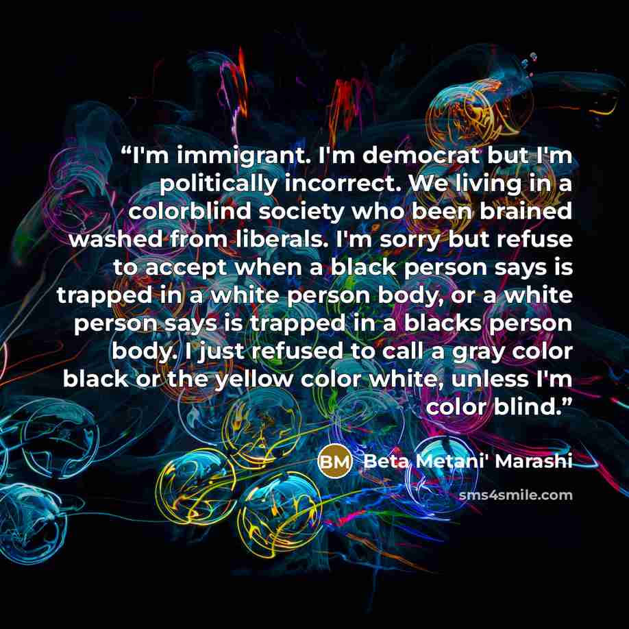 “I'm immigrant. I'm democrat but I'm politically incorrect. We living in a colorblind society who been brained washed from liberals. I'm sorry but refuse to accept when a black person says is trapped in a white person body, or a white person says is trapped in a blacks person body. I just refused…” quote by Beta Metani' Marashi