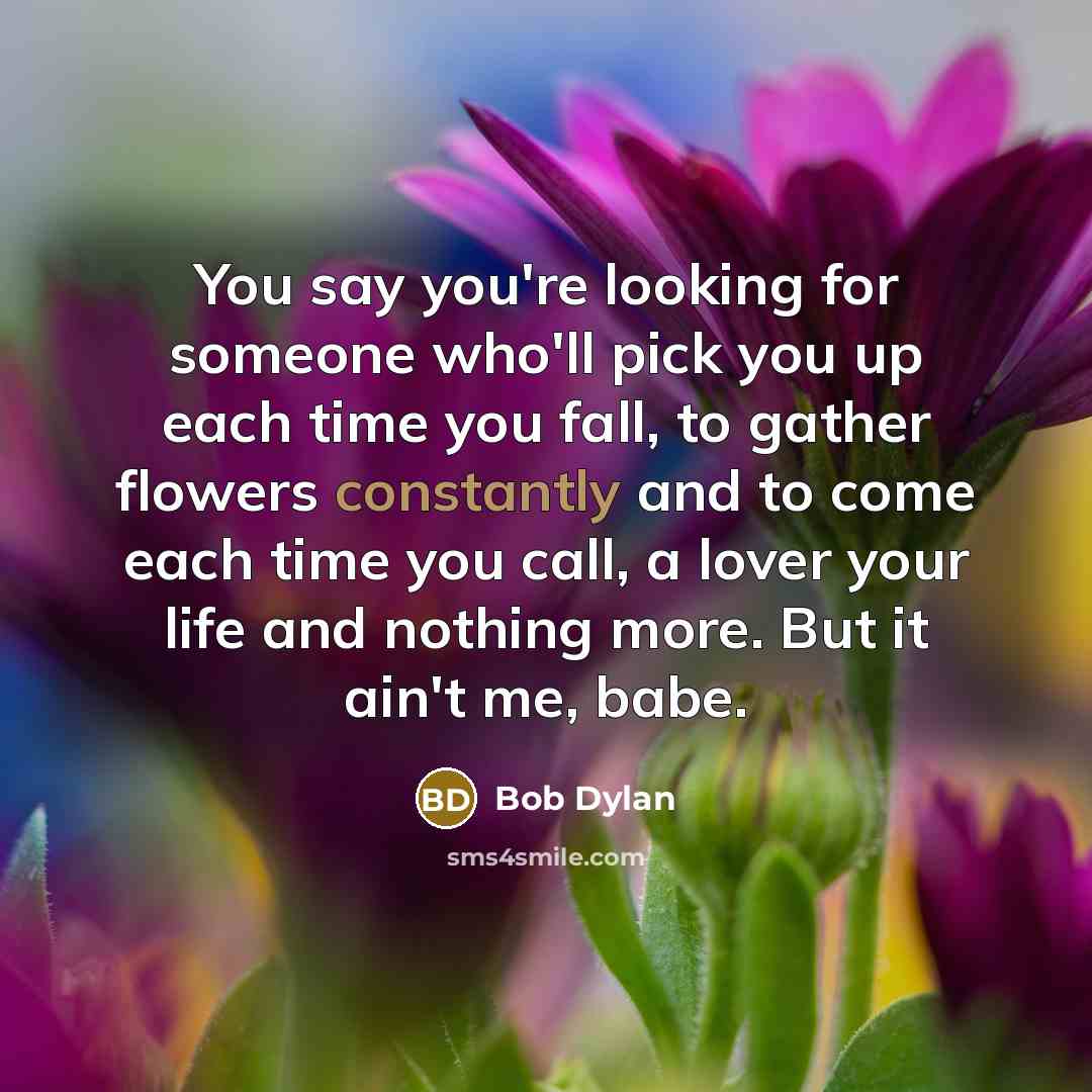 “You say you're looking for someone who'll pick you up each time you fall, to gather flowers constantly and to come each time you call, a lover your life and nothing more. But it ain't me, babe.” quote by Bob Dylan