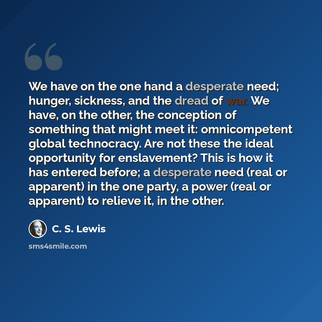 “We have on the one hand a desperate need; hunger, sickness, and the dread of war. We have, on the other, the conception of something that might meet it: omnicompetent global technocracy. Are not these the ideal opportunity for enslavement? This is how it has entered before; a desperate need (real…” quote by C. S. Lewis