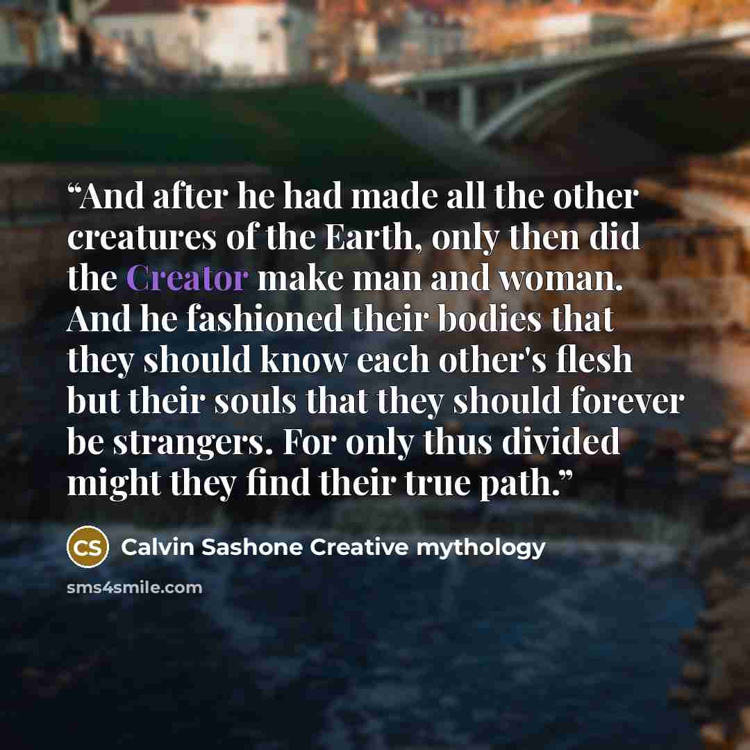 “And after he had made all the other creatures of the Earth, only then did the Creator make man and woman. And he fashioned their bodies that they should know each other's flesh but their souls that they should forever be strangers. For only thus divided might they find their true path.” quote by Calvin Sashone Creative mythology