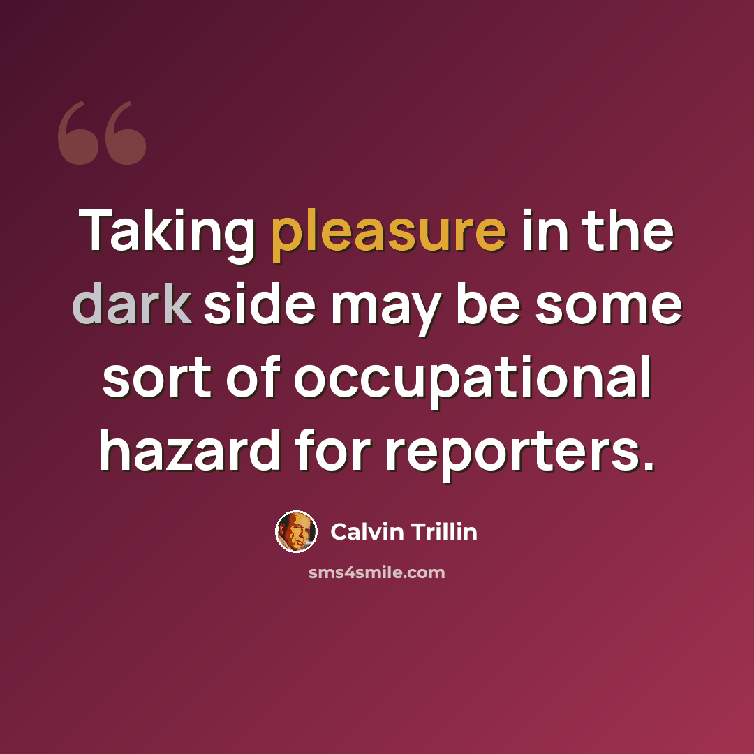 “Taking pleasure in the dark side may be some sort of occupational hazard for reporters.” quote by Calvin Trillin
