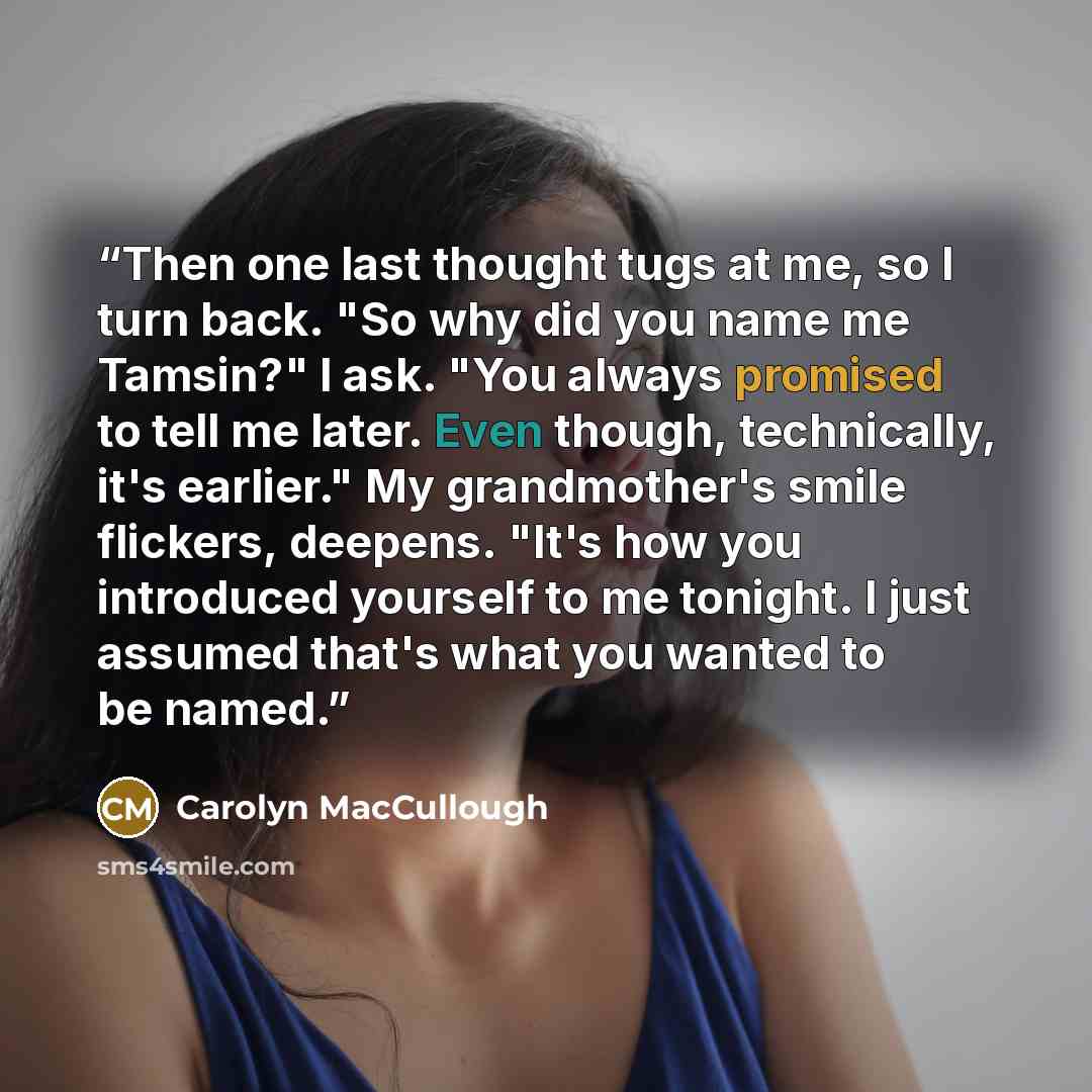 “Then one last thought tugs at me, so I turn back. "So why did you name me Tamsin?" I ask. "You always promised to tell me later. Even though, technically, it's earlier." My grandmother's smile flickers, deepens. "It's how you introduced yourself to me tonight. I just assumed that's what you wanted…” quote by Carolyn MacCullough