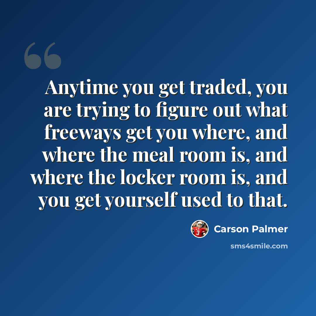 “Anytime you get traded, you are trying to figure out what freeways get you where, and where the meal room is, and where the locker room is, and you get yourself used to that.” quote by Carson Palmer
