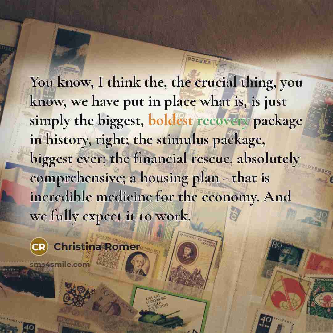 “You know, I think the, the crucial thing, you know, we have put in place what is, is just simply the biggest, boldest recovery package in history, right; the stimulus package, biggest ever; the financial rescue, absolutely comprehensive; a housing plan - that is incredible medicine for the…” quote by Christina Romer