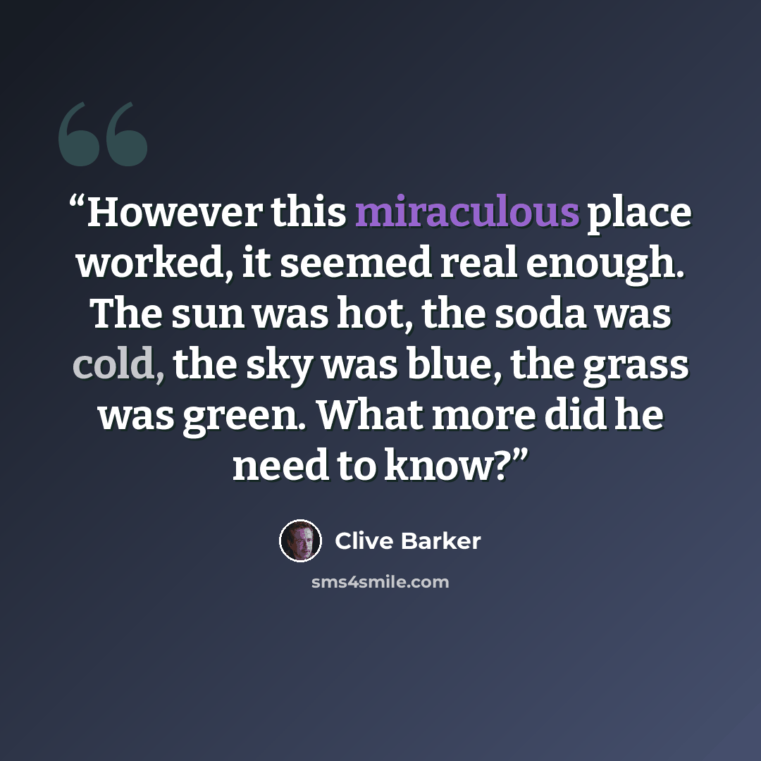 “However this miraculous place worked, it seemed real enough. The sun was hot, the soda was cold, the sky was blue, the grass was green. What more did he need to know?” quote by Clive Barker