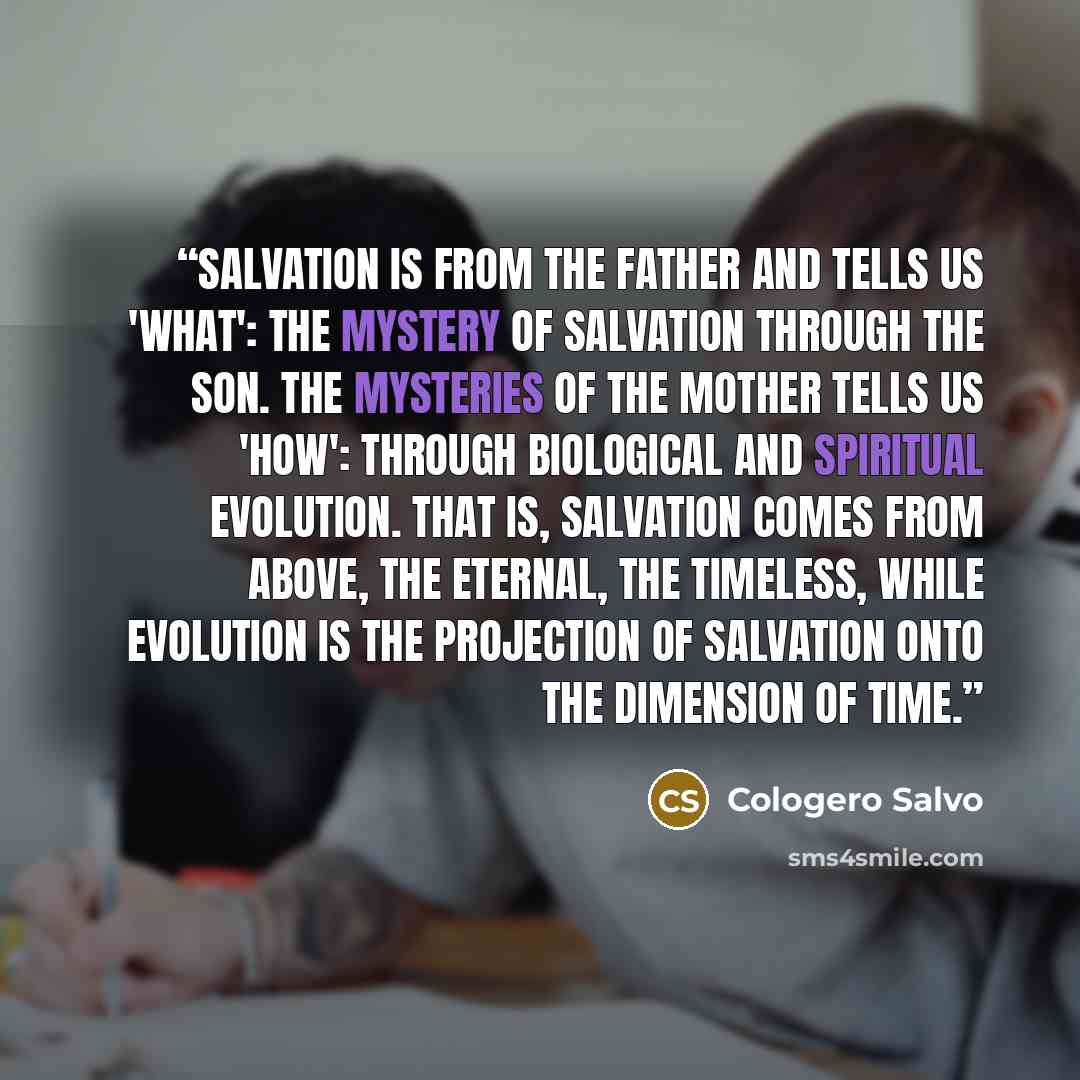 “Salvation is from the Father and tells us 'what': the Mystery of Salvation through the Son. The Mysteries of the Mother tells us 'how': through biological and spiritual evolution. That is, salvation comes from above, the eternal, the timeless, while evolution is the projection of salvation onto…” quote by Cologero Salvo