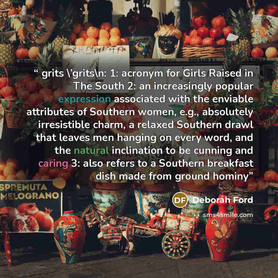 “grits \’grits\n: 1: acronym for Girls Raised in The South 2: an increasingly popular expression associated with the enviable attributes of Southern women, e.g., absolutely irresistible charm, a relaxed Southern drawl that leaves men hanging on every word, and the natural inclination to be cunning…” quote by Deborah Ford