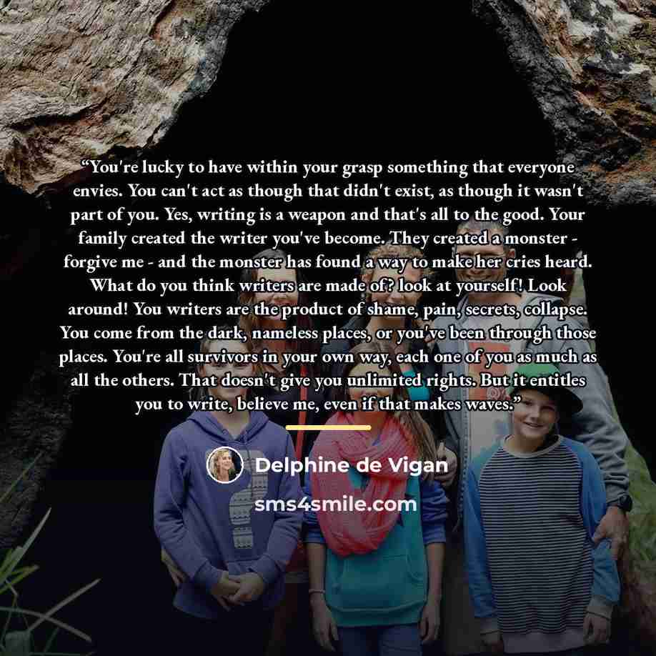 “You're lucky to have within your grasp something that everyone envies. You can't act as though that didn't exist, as though it wasn't part of you. Yes, writing is a weapon and that's all to the good. Your family created the writer you've become. They created a monster - forgive me - and the…” quote by Delphine de Vigan