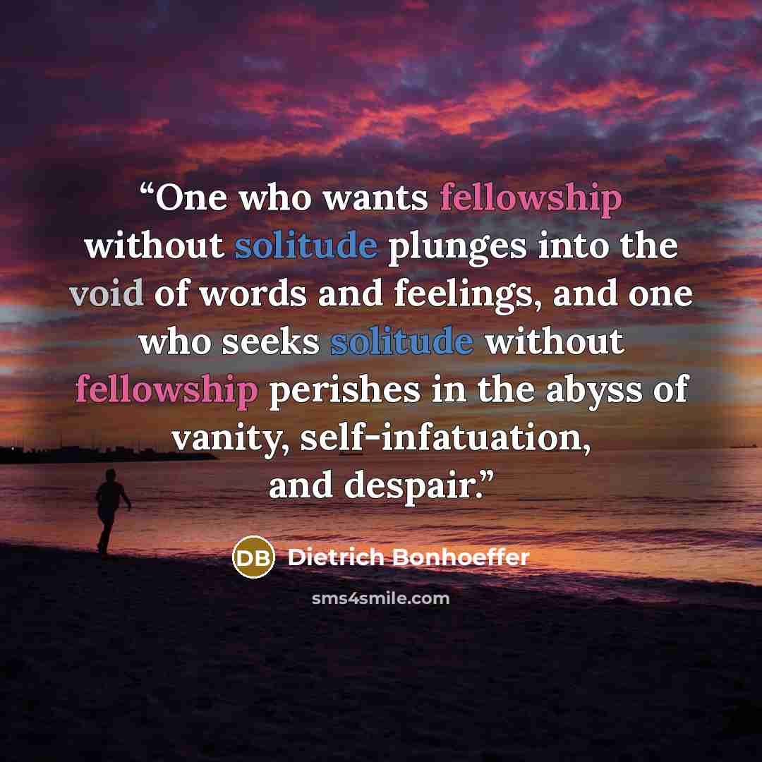 “One who wants fellowship without solitude plunges into the void of words and feelings, and one who seeks solitude without fellowship perishes in the abyss of vanity, self-infatuation, and despair.” quote by Dietrich Bonhoeffer