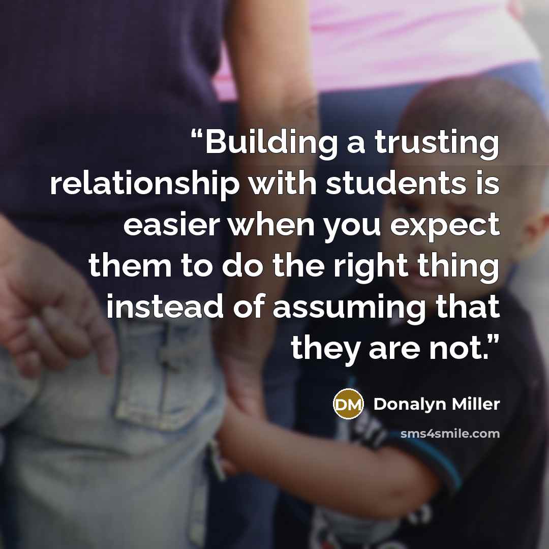 “Building a trusting relationship with students is easier when you expect them to do the right thing instead of assuming that they are not.” quote by Donalyn Miller