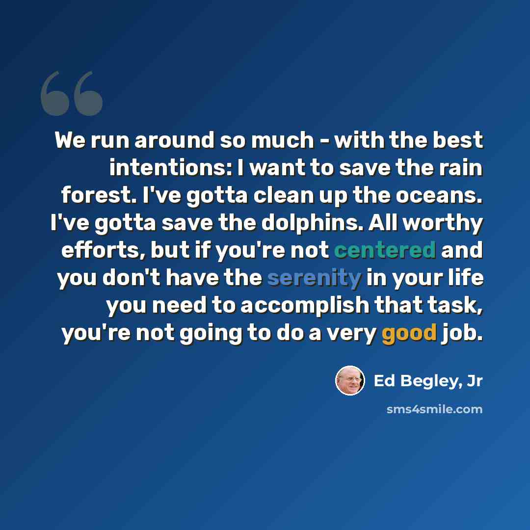 “We run around so much - with the best intentions: I want to save the rain forest. I've gotta clean up the oceans. I've gotta save the dolphins. All worthy efforts, but if you're not centered and you don't have the serenity in your life you need to accomplish that task, you're not going to do a…” quote by Ed Begley, Jr