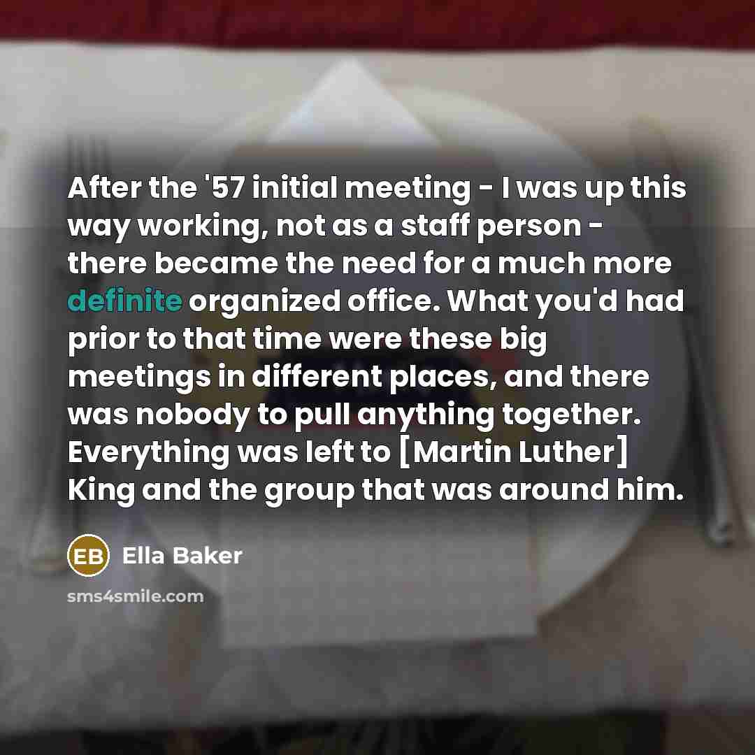 “After the '57 initial meeting - I was up this way working, not as a staff person - there became the need for a much more definite organized office. What you'd had prior to that time were these big meetings in different places, and there was nobody to pull anything together. Everything was left to…” quote by Ella Baker