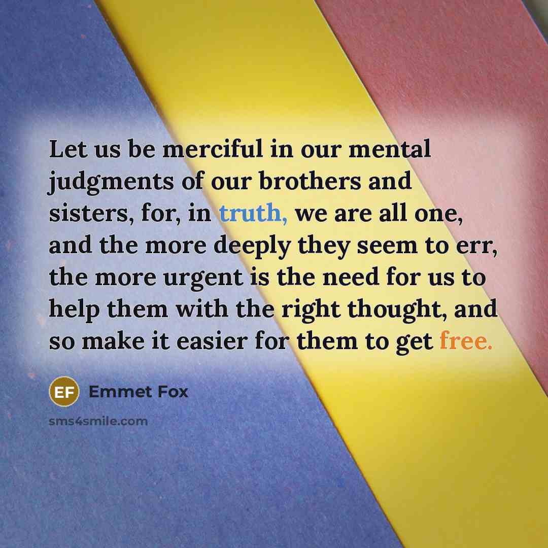 “Let us be merciful in our mental judgments of our brothers and sisters, for, in truth, we are all one, and the more deeply they seem to err, the more urgent is the need for us to help them with the right thought, and so make it easier for them to get free.” quote by Emmet Fox