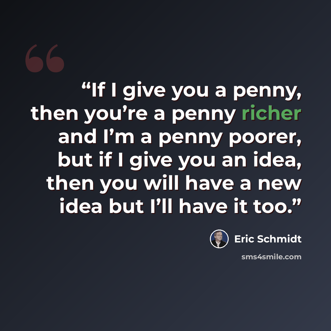 “If I give you a penny, then you’re a penny richer and I’m a penny poorer, but if I give you an idea, then you will have a new idea but I’ll have it too.” quote by Eric Schmidt