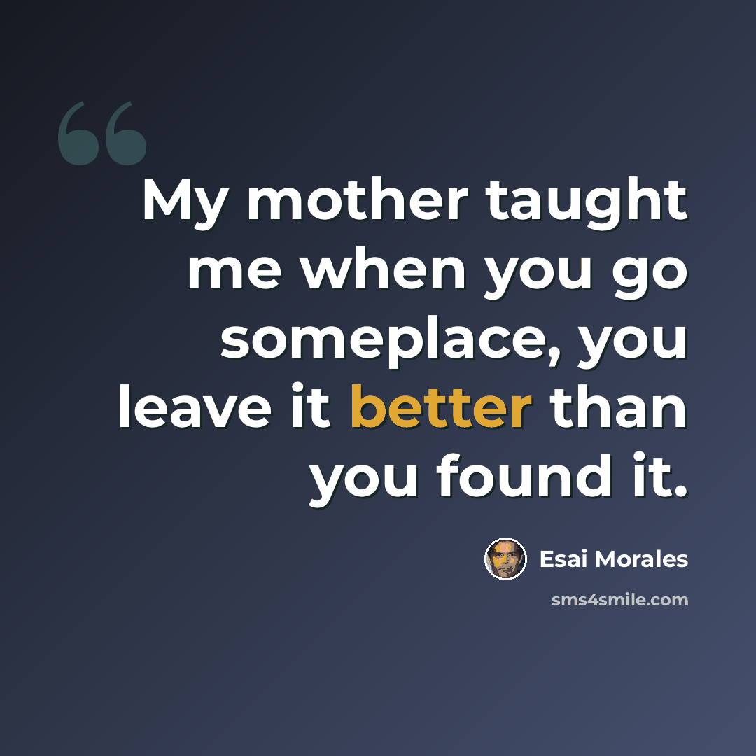“My mother taught me when you go someplace, you leave it better than you found it.” quote by Esai Morales