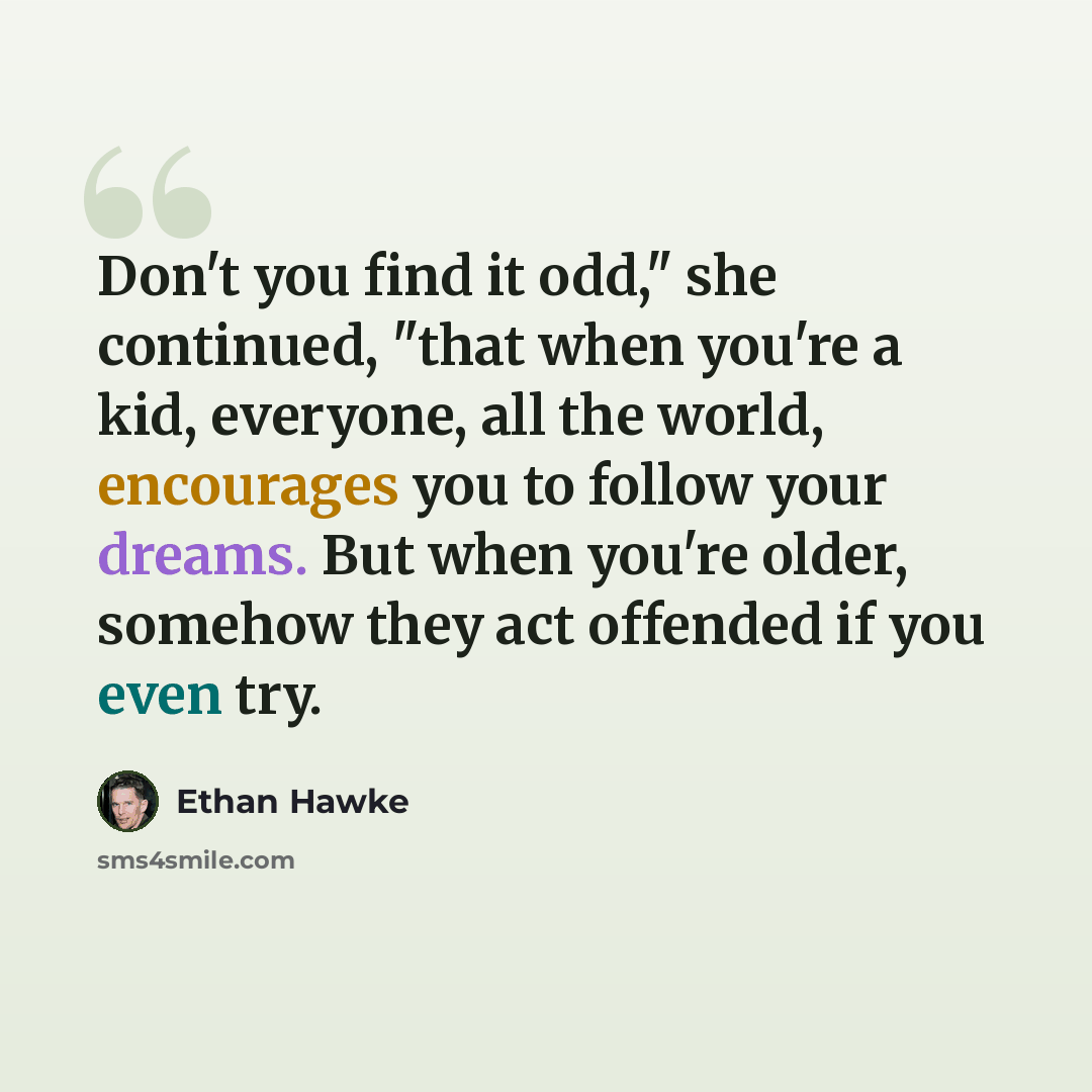 “Don't you find it odd," she continued, "that when you're a kid, everyone, all the world, encourages you to follow your dreams. But when you're older, somehow they act offended if you even try.” quote by Ethan Hawke