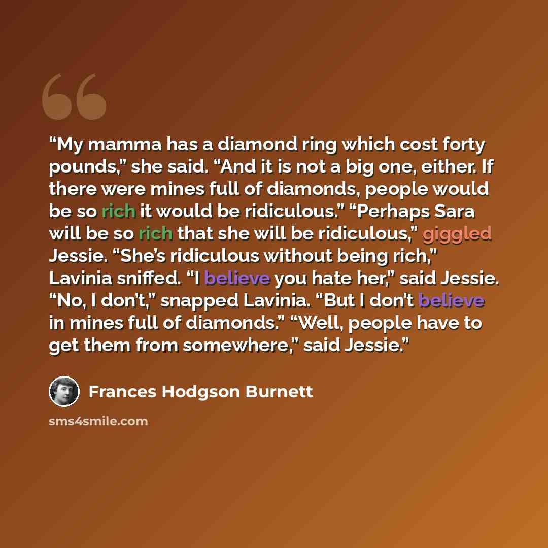 “My mamma has a diamond ring which cost forty pounds,” she said. “And it is not a big one, either. If there were mines full of diamonds, people would be so rich it would be ridiculous.” “Perhaps Sara will be so rich that she will be ridiculous,” giggled Jessie. “She’s ridiculous without being…” quote by Frances Hodgson Burnett