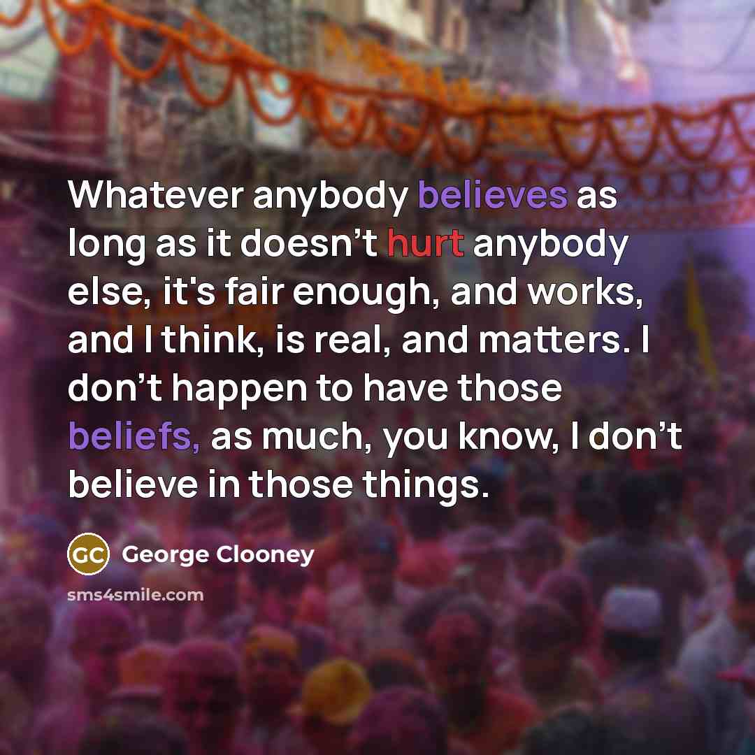 “Whatever anybody believes as long as it doesn't hurt anybody else, it's fair enough, and works, and I think, is real, and matters. I don't happen to have those beliefs, as much, you know, I don't believe in those things.” quote by George Clooney