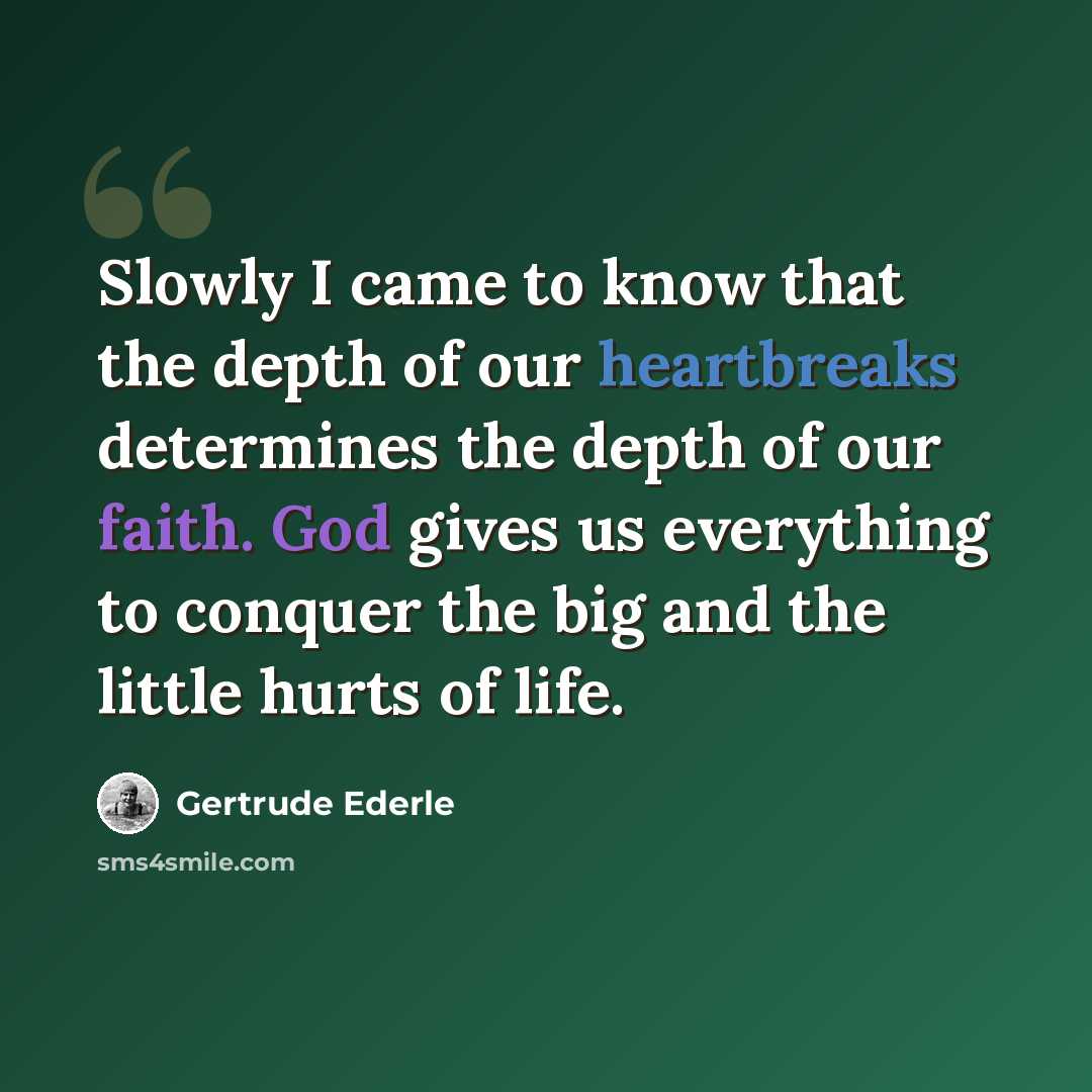 “Slowly I came to know that the depth of our heartbreaks determines the depth of our faith. God gives us everything to conquer the big and the little hurts of life.” quote by Gertrude Ederle