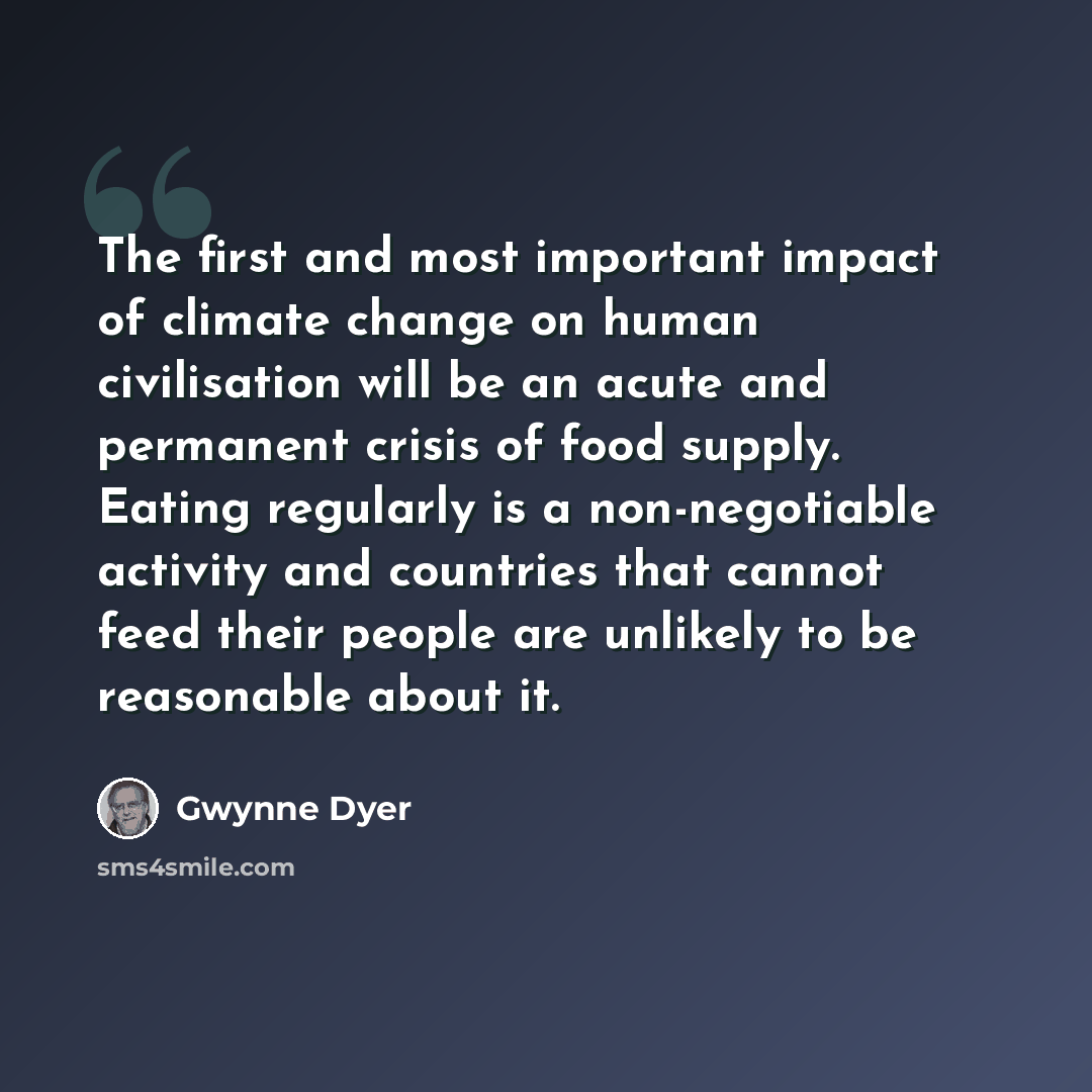 “The first and most important impact of climate change on human civilisation will be an acute and permanent crisis of food supply. Eating regularly is a non-negotiable activity and countries that cannot feed their people are unlikely to be reasonable about it.” quote by Gwynne Dyer