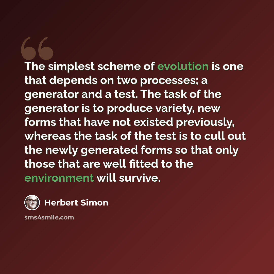 “The simplest scheme of evolution is one that depends on two processes; a generator and a test. The task of the generator is to produce variety, new forms that have not existed previously, whereas the task of the test is to cull out the newly generated forms so that only those that are well fitted…” quote by Herbert Simon