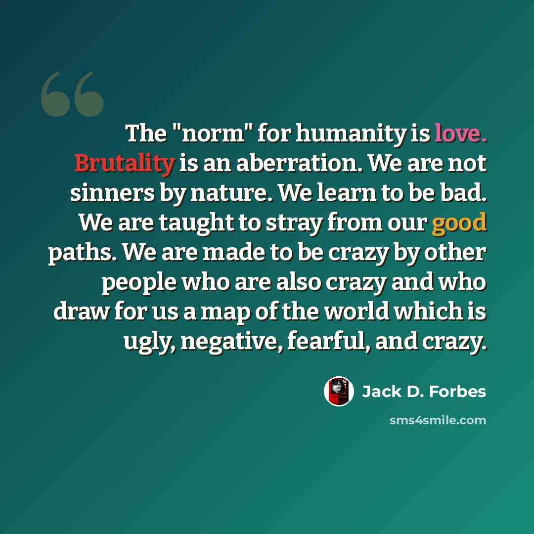 “The "norm" for humanity is love. Brutality is an aberration. We are not sinners by nature. We learn to be bad. We are taught to stray from our good paths. We are made to be crazy by other people who are also crazy and who draw for us a map of the world which is ugly, negative, fearful, and crazy.” quote by Jack D. Forbes