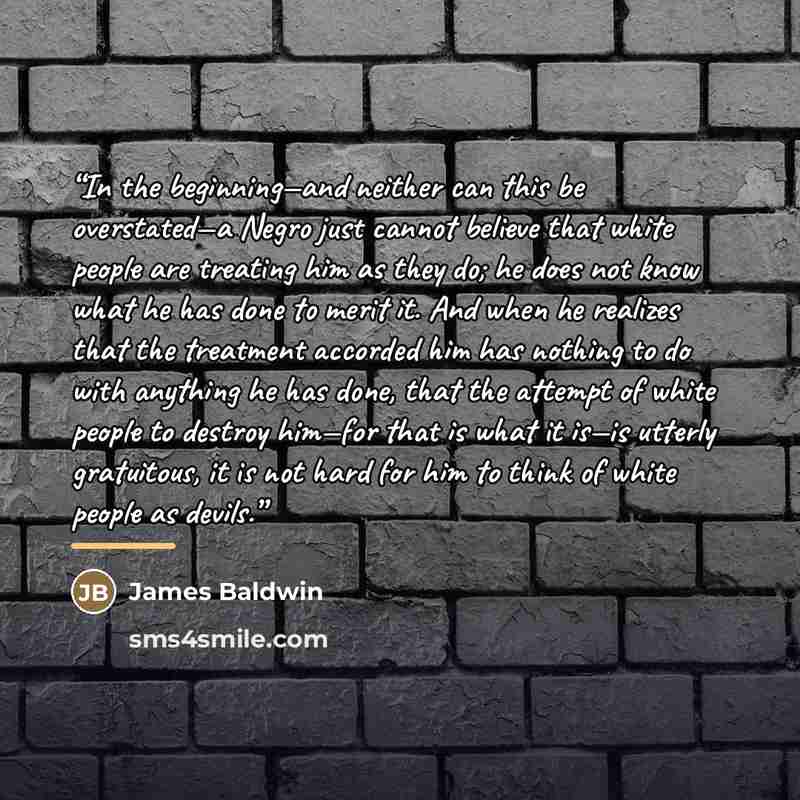 “In the beginning—and neither can this be overstated—a Negro just cannot believe that white people are treating him as they do; he does not know what he has done to merit it. And when he realizes that the treatment accorded him has nothing to do with anything he has done, that the attempt of white…” quote by James Baldwin