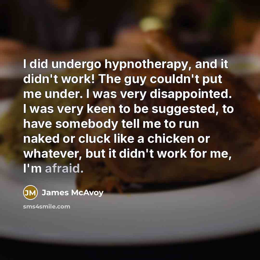 “I did undergo hypnotherapy, and it didn't work! The guy couldn't put me under. I was very disappointed. I was very keen to be suggested, to have somebody tell me to run naked or cluck like a chicken or whatever, but it didn't work for me, I'm afraid.” quote by James McAvoy