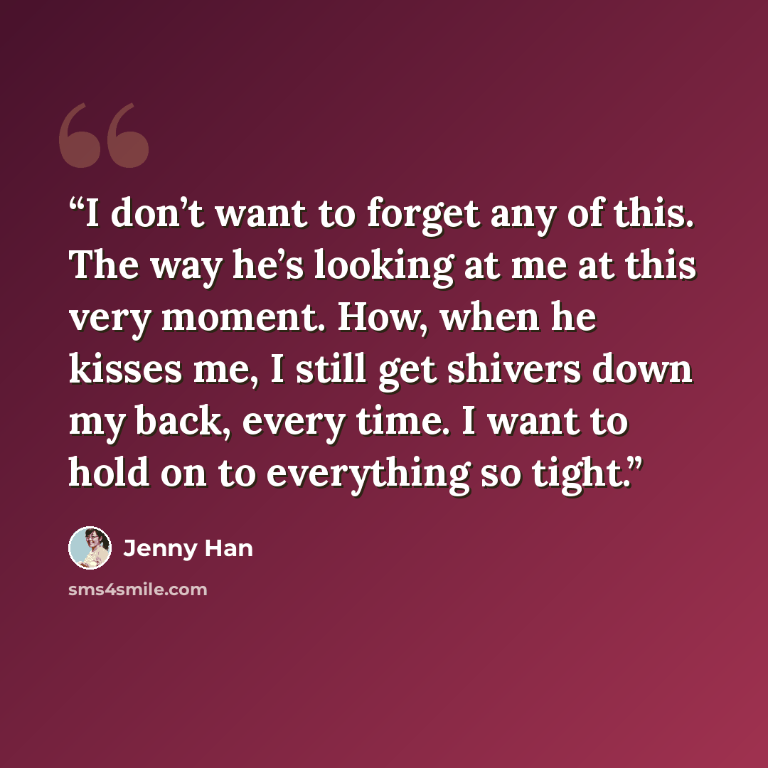 “I don’t want to forget any of this. The way he’s looking at me at this very moment. How, when he kisses me, I still get shivers down my back, every time. I want to hold on to everything so tight.” quote by Jenny Han