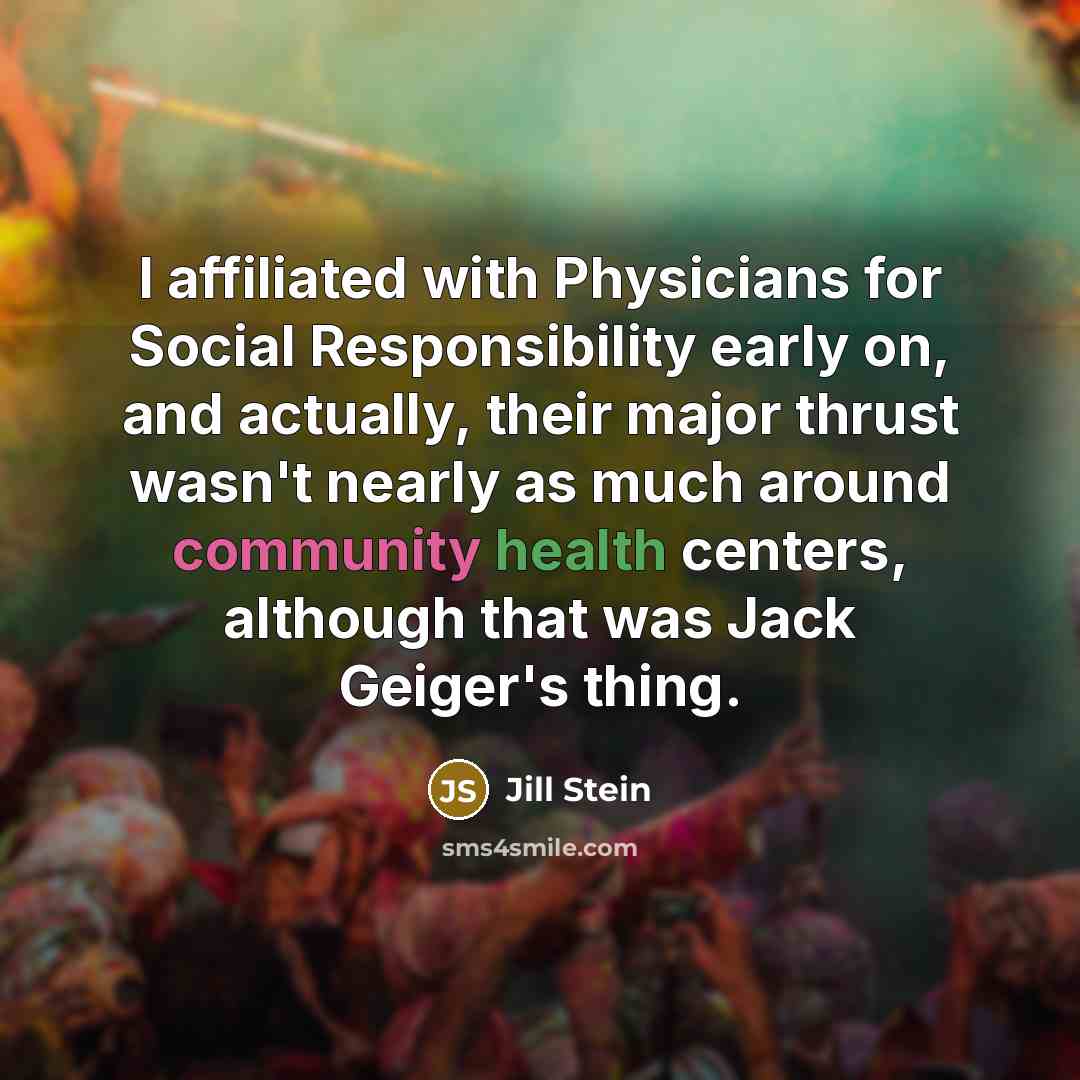 “I affiliated with Physicians for Social Responsibility early on, and actually, their major thrust wasn't nearly as much around community health centers, although that was Jack Geiger's thing.” quote by Jill Stein