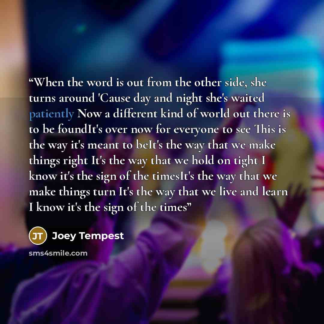 “When the word is out from the other side, she turns around 'Cause day and night she's waited patiently Now a different kind of world out there is to be foundIt's over now for everyone to see This is the way it's meant to beIt's the way that we make things right It's the way that we hold on tight I…” quote by joey tempest