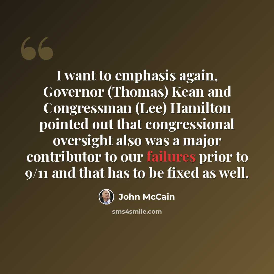“I want to emphasis again, Governor (Thomas) Kean and Congressman (Lee) Hamilton pointed out that congressional oversight also was a major contributor to our failures prior to 9/11 and that has to be fixed as well.” quote by John McCain