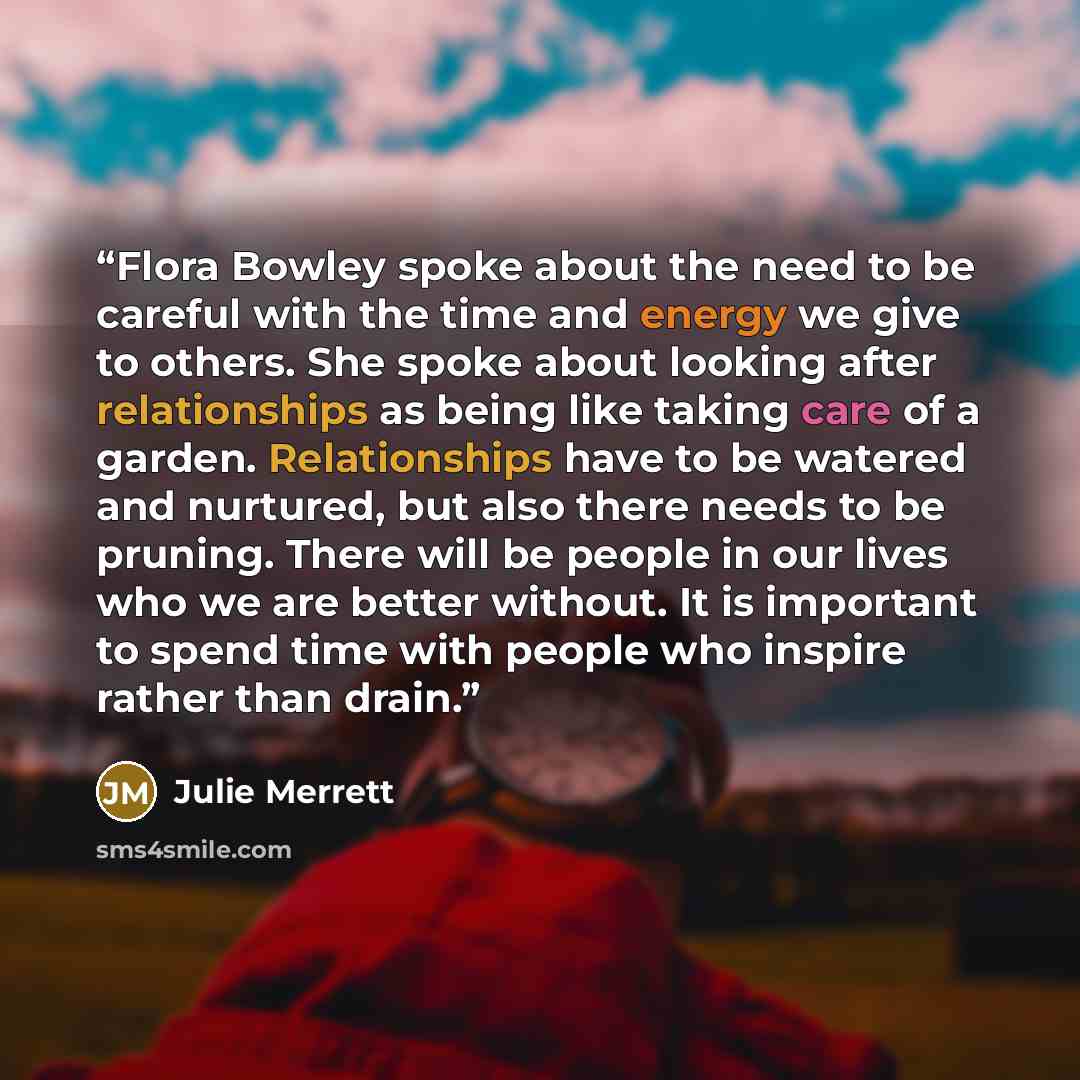 “Flora Bowley spoke about the need to be careful with the time and energy we give to others. She spoke about looking after relationships as being like taking care of a garden. Relationships have to be watered and nurtured, but also there needs to be pruning. There will be people in our lives who we…” quote by Julie Merrett