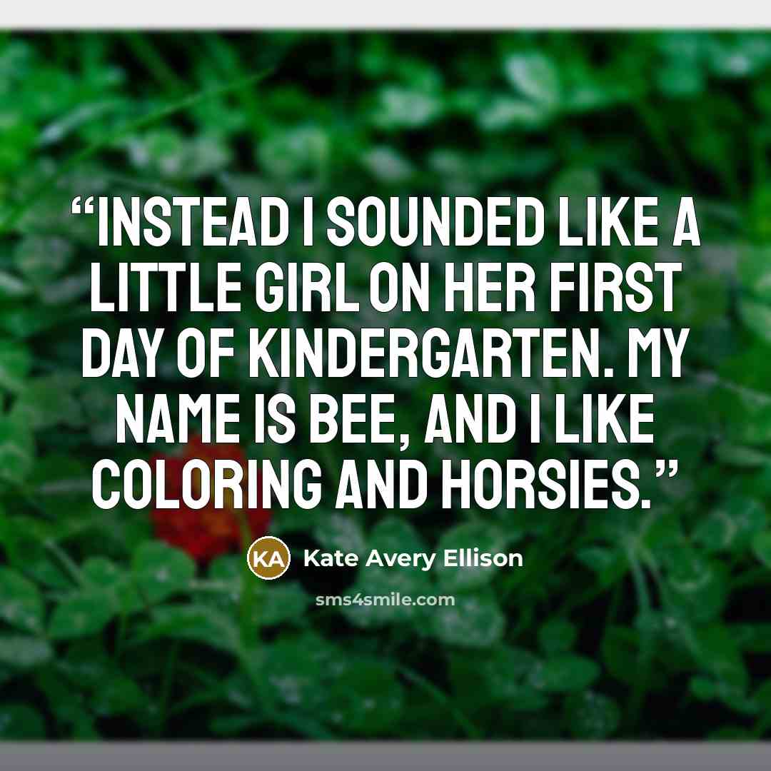 “Instead I sounded like a little girl on her first day of kindergarten. My name is Bee, and I like coloring and horsies.” quote by Kate Avery Ellison