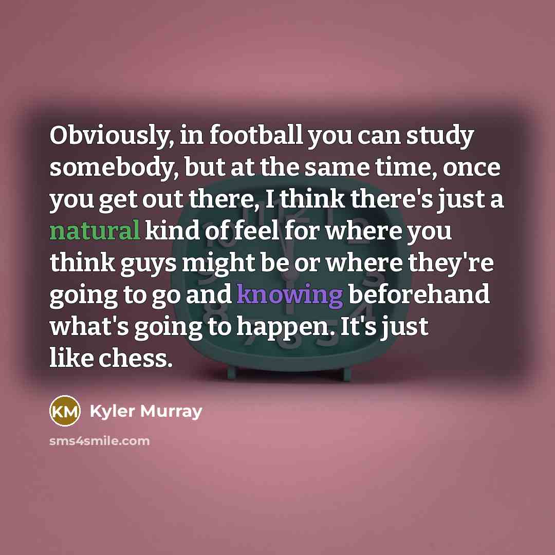 “Obviously, in football you can study somebody, but at the same time, once you get out there, I think there's just a natural kind of feel for where you think guys might be or where they're going to go and knowing beforehand what's going to happen. It's just like chess.” quote by Kyler Murray