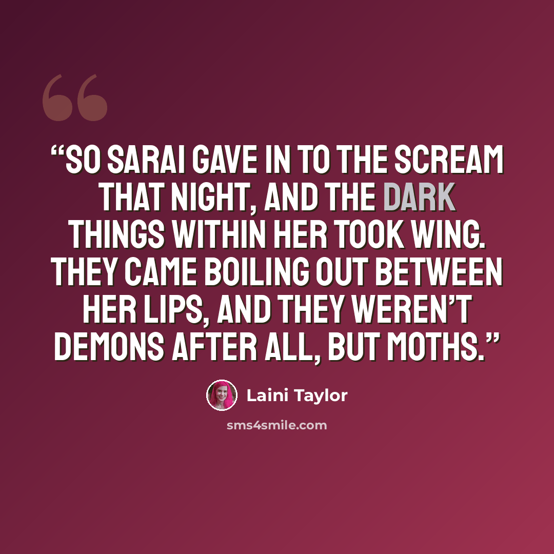 “So Sarai gave in to the scream that night, and the dark things within her took wing. They came boiling out between her lips, and they weren’t demons after all, but moths.” quote by Laini Taylor