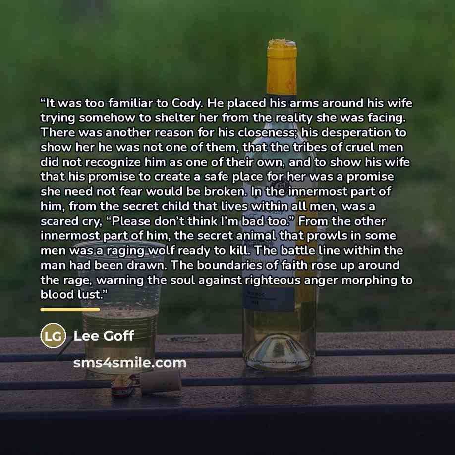 “It was too familiar to Cody. He placed his arms around his wife trying somehow to shelter her from the reality she was facing. There was another reason for his closeness; his desperation to show her he was not one of them, that the tribes of cruel men did not recognize him as one of their own, and…” quote by Lee Goff