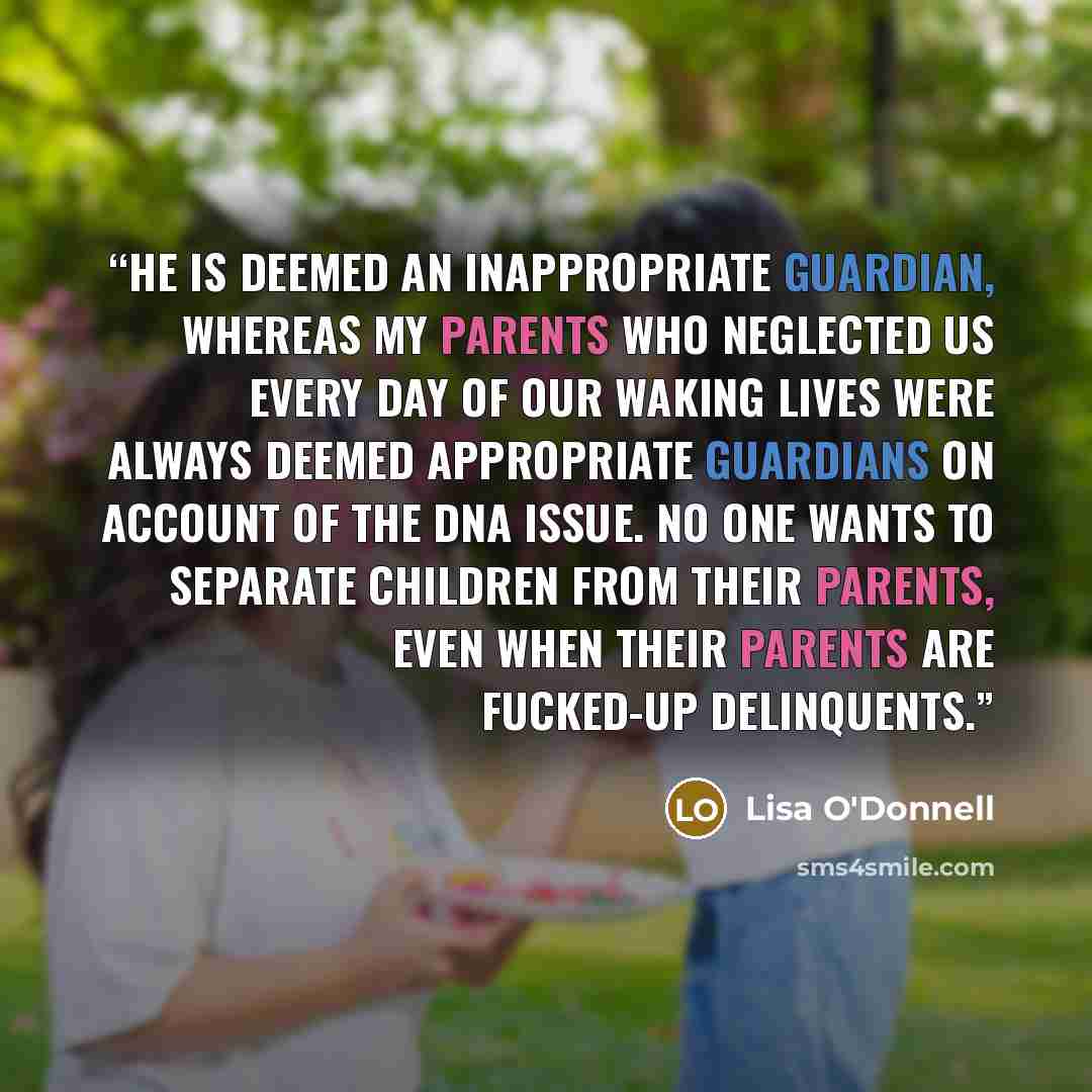“He is deemed an inappropriate guardian, whereas my parents who neglected us every day of our waking lives were always deemed appropriate guardians on account of the DNA issue. No one wants to separate children from their parents, even when their parents are fucked-up delinquents.” quote by Lisa O'Donnell