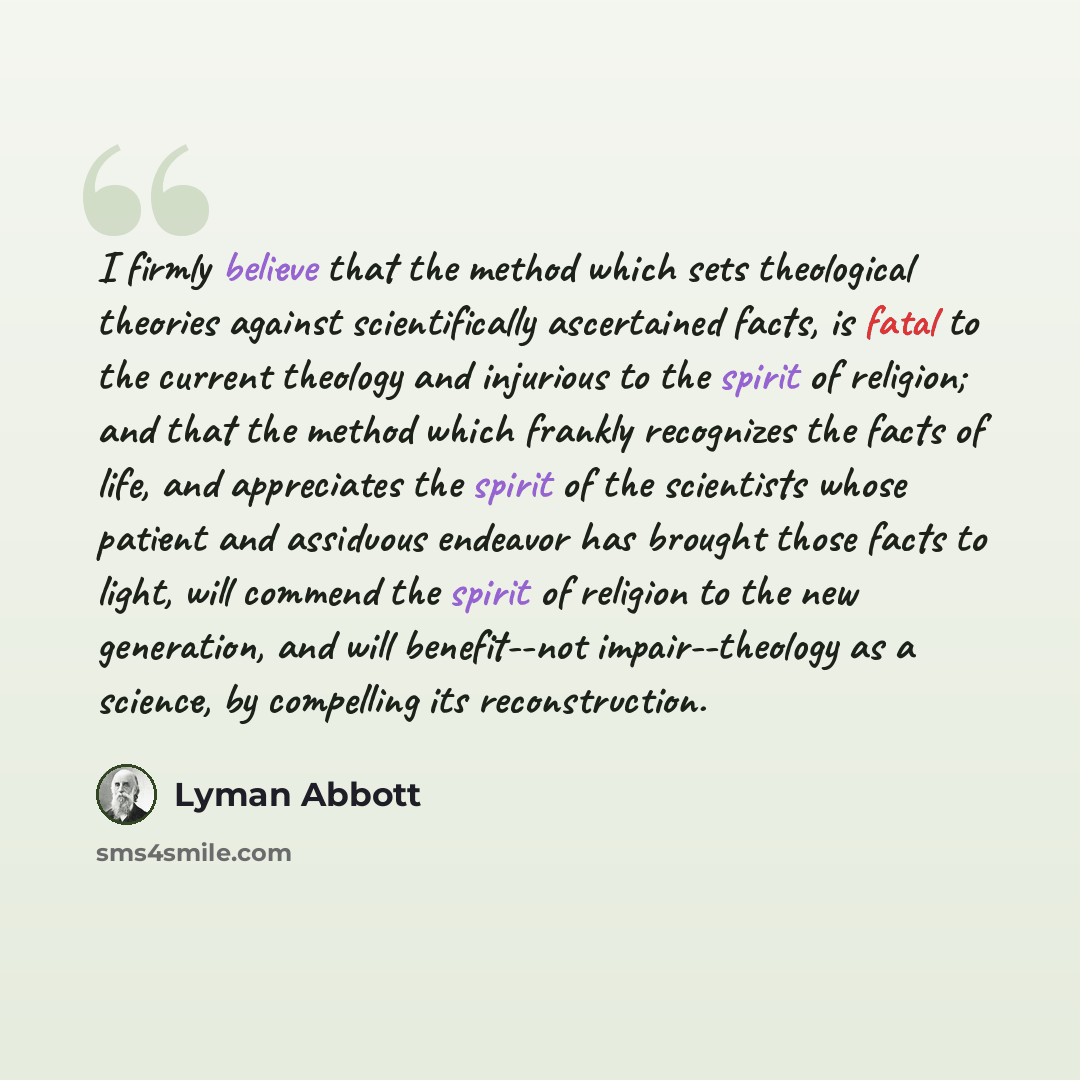 “I firmly believe that the method which sets theological theories against scientifically ascertained facts, is fatal to the current theology and injurious to the spirit of religion; and that the method which frankly recognizes the facts of life, and appreciates the spirit of the scientists whose…” quote by Lyman Abbott