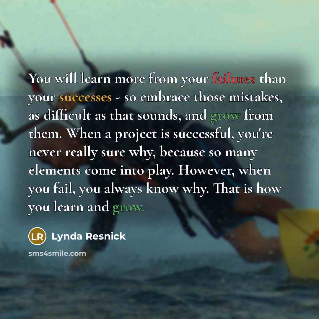 “You will learn more from your failures than your successes - so embrace those mistakes, as difficult as that sounds, and grow from them. When a project is successful, you're never really sure why, because so many elements come into play. However, when you fail, you always know why. That is how you…” quote by Lynda Resnick
