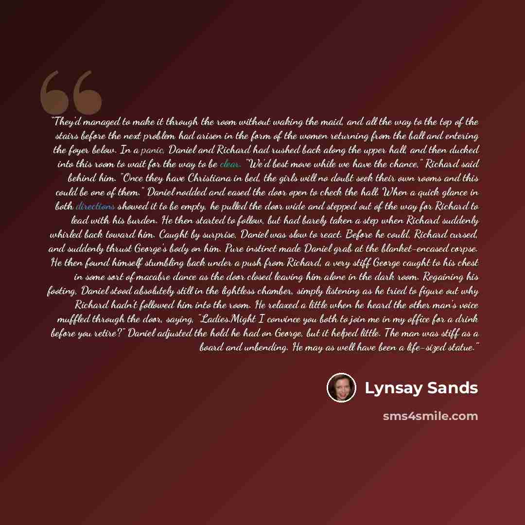 “They'd managed to make it through the room without waking the maid, and all the way to the top of the stairs before the next problem had arisen in the form of the women returning from the ball and entering the foyer below. In a panic, Daniel and Richard had rushed back along the upper hall, and…” quote by Lynsay Sands
