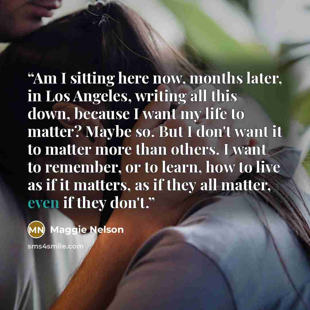 “Am I sitting here now, months later, in Los Angeles, writing all this down, because I want my life to matter? Maybe so. But I don't want it to matter more than others. I want to remember, or to learn, how to live as if it matters, as if they all matter, even if they don't.” quote by Maggie Nelson