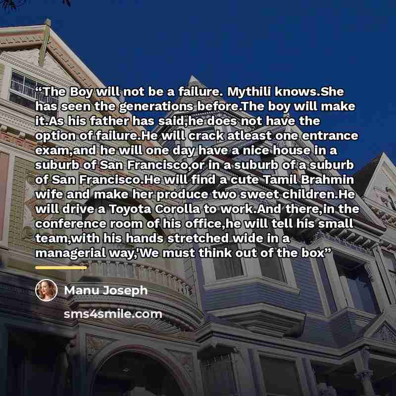 “The Boy will not be a failure. Mythili knows.She has seen the generations before.The boy will make it.As his father has said,he does not have the option of failure.He will crack atleast one entrance exam,and he will one day have a nice house in a suburb of San Francisco,or in a suburb of a suburb…” quote by Manu Joseph