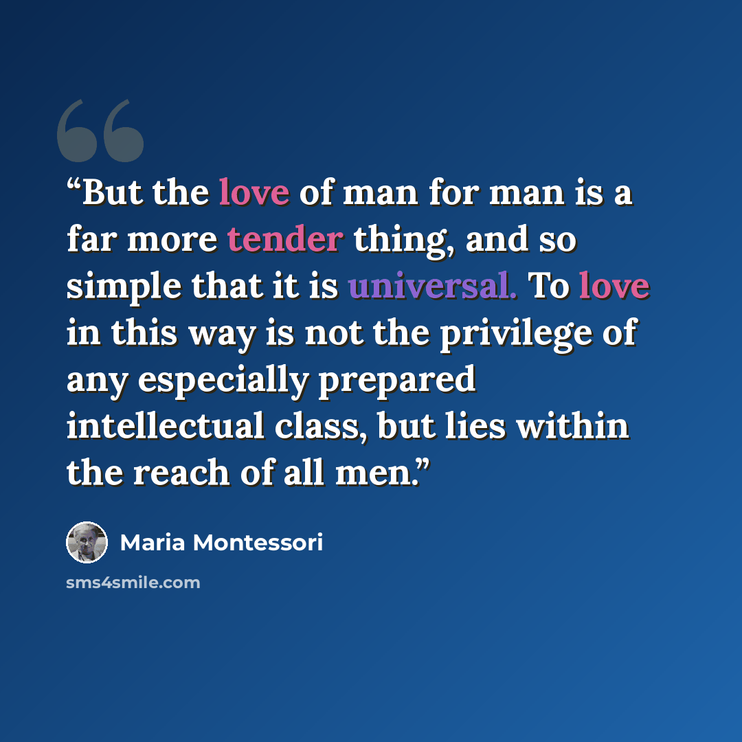 “But the love of man for man is a far more tender thing, and so simple that it is universal. To love in this way is not the privilege of any especially prepared intellectual class, but lies within the reach of all men.” quote by Maria Montessori