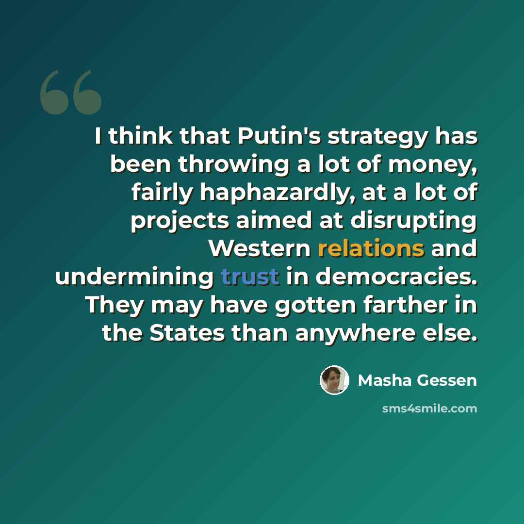 “I think that Putin's strategy has been throwing a lot of money, fairly haphazardly, at a lot of projects aimed at disrupting Western relations and undermining trust in democracies. They may have gotten farther in the States than anywhere else.” quote by Masha Gessen