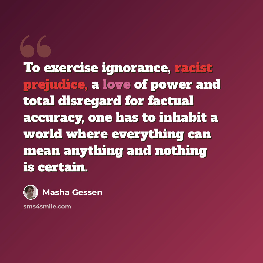 “To exercise ignorance, racist prejudice, a love of power and total disregard for factual accuracy, one has to inhabit a world where everything can mean anything and nothing is certain.” quote by Masha Gessen