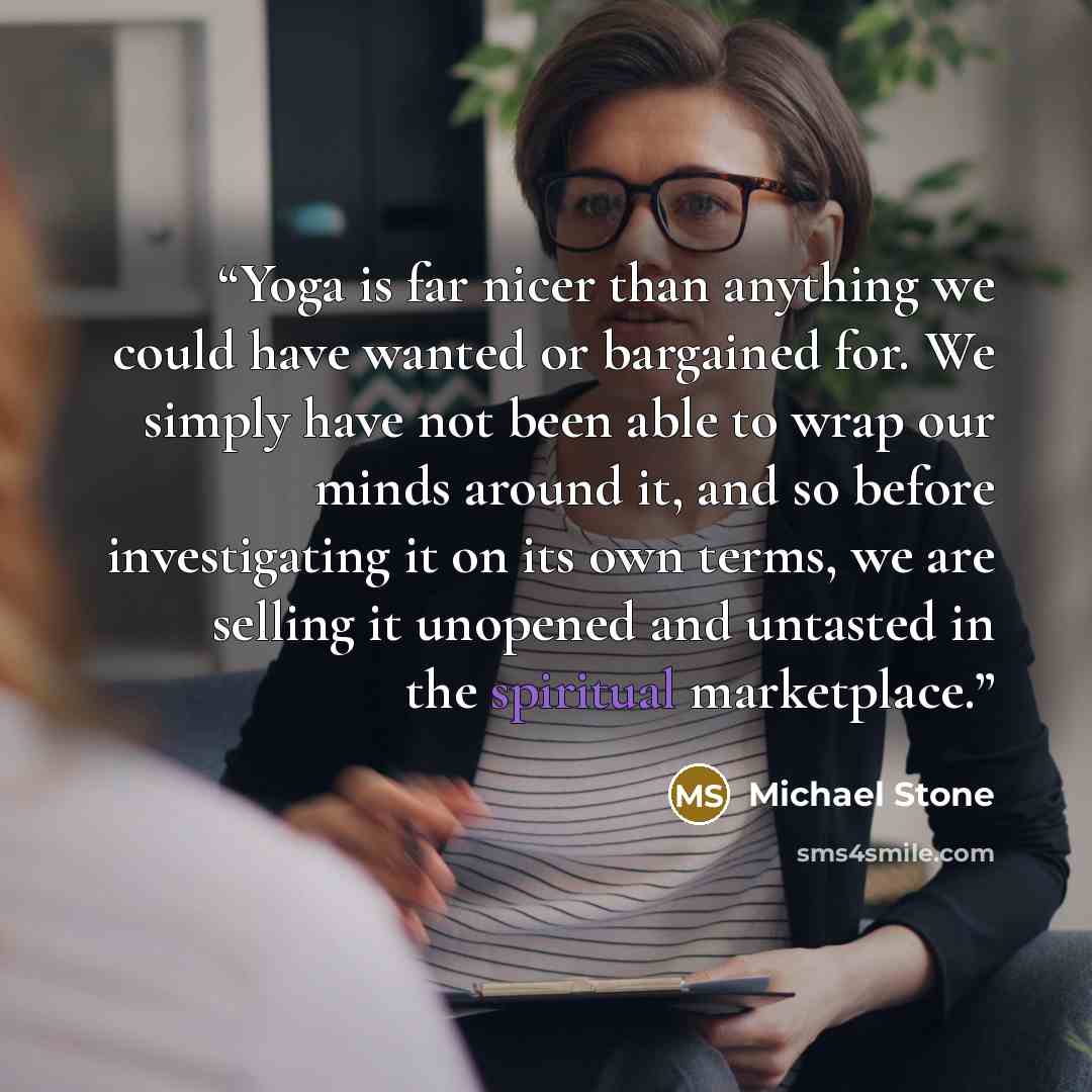 “Yoga is far nicer than anything we could have wanted or bargained for. We simply have not been able to wrap our minds around it, and so before investigating it on its own terms, we are selling it unopened and untasted in the spiritual marketplace.” quote by Michael Stone